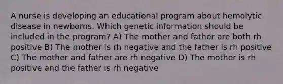 A nurse is developing an educational program about hemolytic disease in newborns. Which genetic information should be included in the program? A) The mother and father are both rh positive B) The mother is rh negative and the father is rh positive C) The mother and father are rh negative D) The mother is rh positive and the father is rh negative