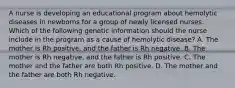 A nurse is developing an educational program about hemolytic diseases in newborns for a group of newly licensed nurses. Which of the following genetic information should the nurse include in the program as a cause of hemolytic disease? A. The mother is Rh positive, and the father is Rh negative. B. The mother is Rh negative, and the father is Rh positive. C. The mother and the father are both Rh positive. D. The mother and the father are both Rh negative.