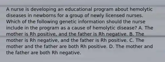 A nurse is developing an educational program about hemolytic diseases in newborns for a group of newly licensed nurses. Which of the following genetic information should the nurse include in the program as a cause of hemolytic disease? A. The mother is Rh positive, and the father is Rh negative. B. The mother is Rh negative, and the father is Rh positive. C. The mother and the father are both Rh positive. D. The mother and the father are both Rh negative.