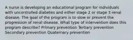 A nurse is developing an educational program for individuals with uncontrolled diabetes and either stage 2 or stage 3 renal disease. The goal of the program is to slow or prevent the progression of renal disease. What type of intervention does this program describe? Primary prevention Tertiary prevention Secondary prevention Quaternary prevention