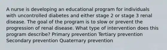 A nurse is developing an educational program for individuals with uncontrolled diabetes and either stage 2 or stage 3 renal disease. The goal of the program is to slow or prevent the progression of renal disease. What type of intervention does this program describe? Primary prevention Tertiary prevention Secondary prevention Quaternary prevention