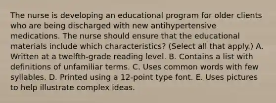 The nurse is developing an educational program for older clients who are being discharged with new antihypertensive medications. The nurse should ensure that the educational materials include which characteristics? (Select all that apply.) A. Written at a twelfth-grade reading level. B. Contains a list with definitions of unfamiliar terms. C. Uses common words with few syllables. D. Printed using a 12-point type font. E. Uses pictures to help illustrate complex ideas.