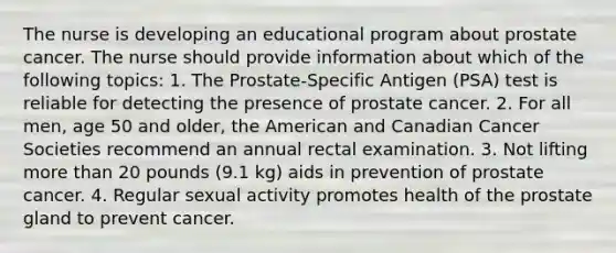 The nurse is developing an educational program about prostate cancer. The nurse should provide information about which of the following topics: 1. The Prostate-Specific Antigen (PSA) test is reliable for detecting the presence of prostate cancer. 2. For all men, age 50 and older, the American and Canadian Cancer Societies recommend an annual rectal examination. 3. Not lifting more than 20 pounds (9.1 kg) aids in prevention of prostate cancer. 4. Regular sexual activity promotes health of the prostate gland to prevent cancer.