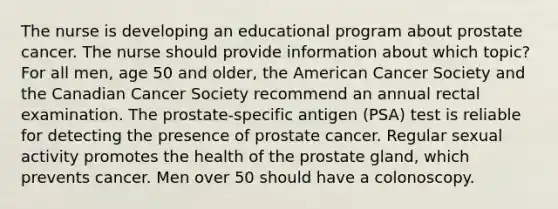 The nurse is developing an educational program about prostate cancer. The nurse should provide information about which topic? For all men, age 50 and older, the American Cancer Society and the Canadian Cancer Society recommend an annual rectal examination. The prostate-specific antigen (PSA) test is reliable for detecting the presence of prostate cancer. Regular sexual activity promotes the health of the prostate gland, which prevents cancer. Men over 50 should have a colonoscopy.