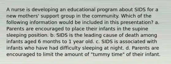 A nurse is developing an educational program about SIDS for a new mothers' support group in the community. Which of the following information would be included in this presentation? a. Parents are encouraged to place their infants in the supine sleeping position. b. SIDS is the leading cause of death among infants aged 6 months to 1 year old. c. SIDS is associated with infants who have had difficulty sleeping at night. d. Parents are encouraged to limit the amount of "tummy time" of their infant.