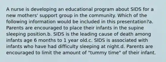 A nurse is developing an educational program about SIDS for a new mothers' support group in the community. Which of the following information would be included in this presentation?a. Parents are encouraged to place their infants in the supine sleeping position.b. SIDS is the leading cause of death among infants age 6 months to 1 year old.c. SIDS is associated with infants who have had difficulty sleeping at night.d. Parents are encouraged to limit the amount of "tummy time" of their infant.