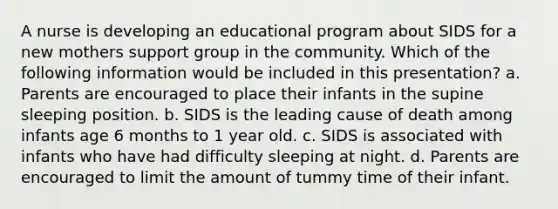 A nurse is developing an educational program about SIDS for a new mothers support group in the community. Which of the following information would be included in this presentation? a. Parents are encouraged to place their infants in the supine sleeping position. b. SIDS is the leading cause of death among infants age 6 months to 1 year old. c. SIDS is associated with infants who have had difficulty sleeping at night. d. Parents are encouraged to limit the amount of tummy time of their infant.