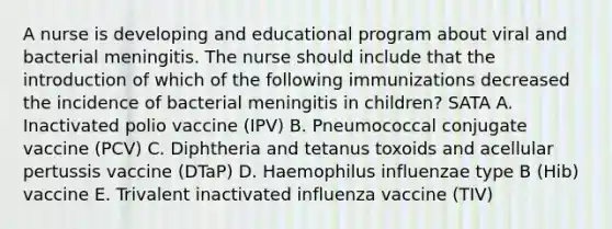 A nurse is developing and educational program about viral and bacterial meningitis. The nurse should include that the introduction of which of the following immunizations decreased the incidence of bacterial meningitis in children? SATA A. Inactivated polio vaccine (IPV) B. Pneumococcal conjugate vaccine (PCV) C. Diphtheria and tetanus toxoids and acellular pertussis vaccine (DTaP) D. Haemophilus influenzae type B (Hib) vaccine E. Trivalent inactivated influenza vaccine (TIV)