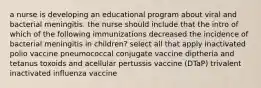 a nurse is developing an educational program about viral and bacterial meningitis. the nurse should include that the intro of which of the following immunizations decreased the incidence of bacterial meningitis in children? select all that apply inactivated polio vaccine pneumococcal conjugate vaccine diptheria and tetanus toxoids and acellular pertussis vaccine (DTaP) trivalent inactivated influenza vaccine