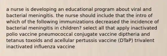 a nurse is developing an educational program about viral and bacterial meningitis. the nurse should include that the intro of which of the following immunizations decreased the incidence of bacterial meningitis in children? select all that apply inactivated polio vaccine pneumococcal conjugate vaccine diptheria and tetanus toxoids and acellular pertussis vaccine (DTaP) trivalent inactivated influenza vaccine