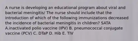 A nurse is developing an educational program about viral and bacterial meningitis/ The nurse should include that the introduction of which of the following immunizations decreased the incidence of bacterial meningitis in children? SATA A.inactivated polio vaccine (IPV) B. pneumococcal conjugate vaccine (PCV) C. DTaP D. Hib E. TIV