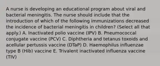 A nurse is developing an educational program about viral and bacterial meningitis. The nurse should include that the introduction of which of the following immunizations decreased the incidence of bacterial meningitis in children? (Select all that apply.) A. Inactivated polio vaccine (IPV) B. Pneumococcal conjugate vaccine (PCV) C. Diphtheria and tetanus toxoids and acellular pertussis vaccine (DTaP) D. Haemophilus influenzae type B (Hib) vaccine E. Trivalent inactivated influenza vaccine (TIV)