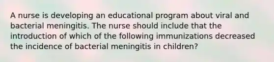 A nurse is developing an educational program about viral and bacterial meningitis. The nurse should include that the introduction of which of the following immunizations decreased the incidence of bacterial meningitis in children?