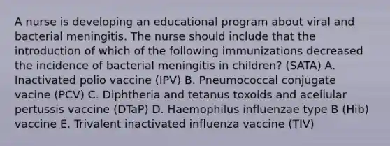 A nurse is developing an educational program about viral and bacterial meningitis. The nurse should include that the introduction of which of the following immunizations decreased the incidence of bacterial meningitis in children? (SATA) A. Inactivated polio vaccine (IPV) B. Pneumococcal conjugate vacine (PCV) C. Diphtheria and tetanus toxoids and acellular pertussis vaccine (DTaP) D. Haemophilus influenzae type B (Hib) vaccine E. Trivalent inactivated influenza vaccine (TIV)