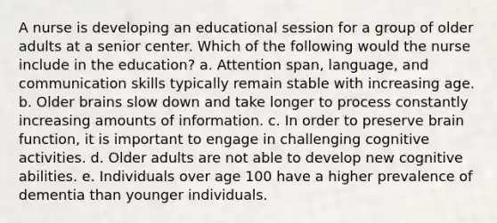 A nurse is developing an educational session for a group of older adults at a senior center. Which of the following would the nurse include in the education? a. Attention span, language, and communication skills typically remain stable with increasing age. b. Older brains slow down and take longer to process constantly increasing amounts of information. c. In order to preserve brain function, it is important to engage in challenging cognitive activities. d. Older adults are not able to develop new cognitive abilities. e. Individuals over age 100 have a higher prevalence of dementia than younger individuals.