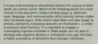 A nurse is developing an educational session for a group of older adults at a senior center. Which of the following would the nurse include in the education? (Select all that apply.) a. Attention span, language, and communication skills typically remain stable with increasing age b. Older brains slow down and take longer to process constantly increasing amounts of information c. In order to preserve brain function, it is important to engage in challenging cognitive activities d. Older adults are not able to develop new cognitive abilities e. Individuals over age 100 have a higher prevalence of dementia than younger individuals