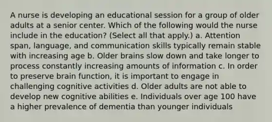 A nurse is developing an educational session for a group of older adults at a senior center. Which of the following would the nurse include in the education? (Select all that apply.) a. Attention span, language, and communication skills typically remain stable with increasing age b. Older brains slow down and take longer to process constantly increasing amounts of information c. In order to preserve brain function, it is important to engage in challenging cognitive activities d. Older adults are not able to develop new cognitive abilities e. Individuals over age 100 have a higher prevalence of dementia than younger individuals