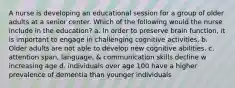 A nurse is developing an educational session for a group of older adults at a senior center. Which of the following would the nurse include in the education? a. In order to preserve brain function, it is important to engage in challenging cognitive activities. b. Older adults are not able to develop new cognitive abilities. c. attention span, language, & communication skills decline w increasing age d. individuals over age 100 have a higher prevalence of dementia than younger individuals