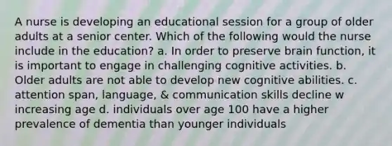 A nurse is developing an educational session for a group of older adults at a senior center. Which of the following would the nurse include in the education? a. In order to preserve brain function, it is important to engage in challenging cognitive activities. b. Older adults are not able to develop new cognitive abilities. c. attention span, language, & communication skills decline w increasing age d. individuals over age 100 have a higher prevalence of dementia than younger individuals