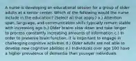 A nurse is developing an educational session for a group of older adults at a senior center. Which of the following would the nurse include in the education? (Select all that apply.) a.) Attention span, language, and communication skills typically remain stable with increasing age b.) Older brains slow down and take longer to process constantly increasing amounts of information c.) In order to preserve brain function, it is important to engage in challenging cognitive activities d.) Older adults are not able to develop new cognitive abilities e.) Individuals over age 100 have a higher prevalence of dementia than younger individuals