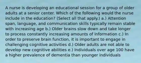 A nurse is developing an educational session for a group of older adults at a senior center. Which of the following would the nurse include in the education? (Select all that apply.) a.) Attention span, language, and communication skills typically remain stable with increasing age b.) Older brains slow down and take longer to process constantly increasing amounts of information c.) In order to preserve brain function, it is important to engage in challenging cognitive activities d.) Older adults are not able to develop new cognitive abilities e.) Individuals over age 100 have a higher prevalence of dementia than younger individuals