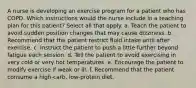 A nurse is developing an exercise program for a patient who has COPD. Which instructions would the nurse include in a teaching plan for this patient? Select all that apply. a. Teach the patient to avoid sudden position changes that may cause dizziness. b. Recommend that the patient restrict fluid intake until after exercise. c. Instruct the patient to push a little further beyond fatigue each session. d. Tell the patient to avoid exercising in very cold or very hot temperatures. e. Encourage the patient to modify exercise if weak or ill. f. Recommend that the patient consume a high-carb, low-protein diet.