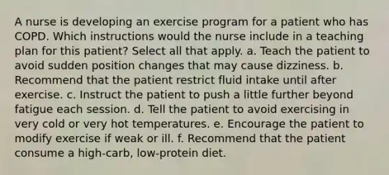 A nurse is developing an exercise program for a patient who has COPD. Which instructions would the nurse include in a teaching plan for this patient? Select all that apply. a. Teach the patient to avoid sudden position changes that may cause dizziness. b. Recommend that the patient restrict fluid intake until after exercise. c. Instruct the patient to push a little further beyond fatigue each session. d. Tell the patient to avoid exercising in very cold or very hot temperatures. e. Encourage the patient to modify exercise if weak or ill. f. Recommend that the patient consume a high-carb, low-protein diet.