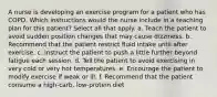 A nurse is developing an exercise program for a patient who has COPD. Which instructions would the nurse include in a teaching plan for this patient? Select all that apply. a. Teach the patient to avoid sudden position changes that may cause dizziness. b. Recommend that the patient restrict fluid intake until after exercise. c. Instruct the patient to push a little further beyond fatigue each session. d. Tell the patient to avoid exercising in very cold or very hot temperatures. e. Encourage the patient to modify exercise if weak or ill. f. Recommend that the patient consume a high-carb, low-protein diet