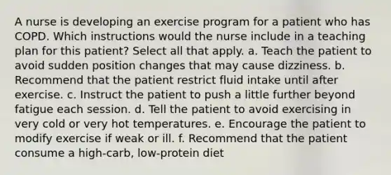 A nurse is developing an exercise program for a patient who has COPD. Which instructions would the nurse include in a teaching plan for this patient? Select all that apply. a. Teach the patient to avoid sudden position changes that may cause dizziness. b. Recommend that the patient restrict fluid intake until after exercise. c. Instruct the patient to push a little further beyond fatigue each session. d. Tell the patient to avoid exercising in very cold or very hot temperatures. e. Encourage the patient to modify exercise if weak or ill. f. Recommend that the patient consume a high-carb, low-protein diet