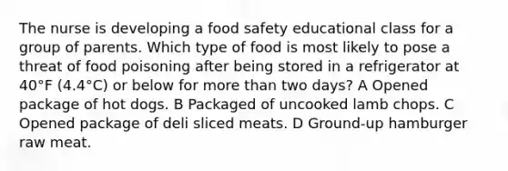 The nurse is developing a food safety educational class for a group of parents. Which type of food is most likely to pose a threat of food poisoning after being stored in a refrigerator at 40°F (4.4°C) or below for more than two days? A Opened package of hot dogs. B Packaged of uncooked lamb chops. C Opened package of deli sliced meats. D Ground-up hamburger raw meat.