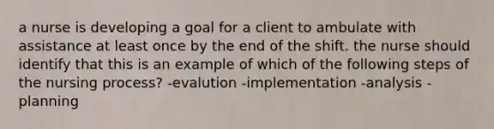 a nurse is developing a goal for a client to ambulate with assistance at least once by the end of the shift. the nurse should identify that this is an example of which of the following steps of the nursing process? -evalution -implementation -analysis -planning