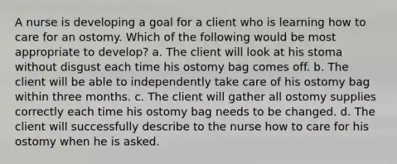 A nurse is developing a goal for a client who is learning how to care for an ostomy. Which of the following would be most appropriate to develop? a. The client will look at his stoma without disgust each time his ostomy bag comes off. b. The client will be able to independently take care of his ostomy bag within three months. c. The client will gather all ostomy supplies correctly each time his ostomy bag needs to be changed. d. The client will successfully describe to the nurse how to care for his ostomy when he is asked.