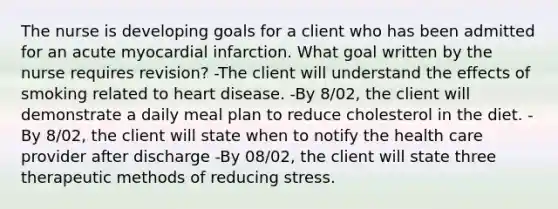 The nurse is developing goals for a client who has been admitted for an acute myocardial infarction. What goal written by the nurse requires revision? -The client will understand the effects of smoking related to heart disease. -By 8/02, the client will demonstrate a daily meal plan to reduce cholesterol in the diet. -By 8/02, the client will state when to notify the health care provider after discharge -By 08/02, the client will state three therapeutic methods of reducing stress.