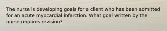 The nurse is developing goals for a client who has been admitted for an acute myocardial infarction. What goal written by the nurse requires revision?