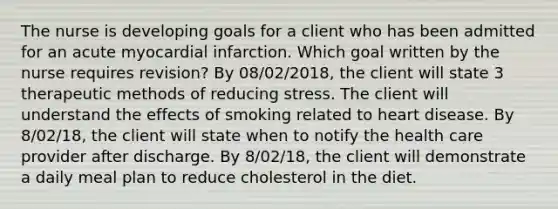 The nurse is developing goals for a client who has been admitted for an acute myocardial infarction. Which goal written by the nurse requires revision? By 08/02/2018, the client will state 3 therapeutic methods of reducing stress. The client will understand the effects of smoking related to heart disease. By 8/02/18, the client will state when to notify the health care provider after discharge. By 8/02/18, the client will demonstrate a daily meal plan to reduce cholesterol in the diet.