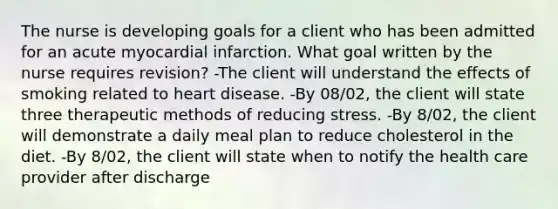 The nurse is developing goals for a client who has been admitted for an acute myocardial infarction. What goal written by the nurse requires revision? -The client will understand the effects of smoking related to heart disease. -By 08/02, the client will state three therapeutic methods of reducing stress. -By 8/02, the client will demonstrate a daily meal plan to reduce cholesterol in the diet. -By 8/02, the client will state when to notify the health care provider after discharge