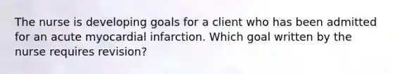 The nurse is developing goals for a client who has been admitted for an acute myocardial infarction. Which goal written by the nurse requires revision?