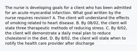 The nurse is developing goals for a client who has been admitted for an acute myocardial infarction. What goal written by the nurse requires revision? A. The client will understand the effects of smoking related to heart disease. B. By 08/02, the client will state three therapeutic methods of reducing stress. C. By 8/02, the client will demonstrate a daily meal plan to reduce cholesterol in the diet. D. By 8/02, the client will state when to notify the health care provider after discharge