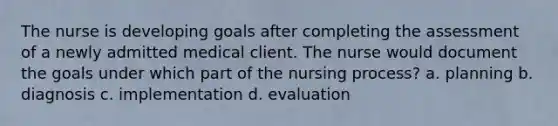 The nurse is developing goals after completing the assessment of a newly admitted medical client. The nurse would document the goals under which part of the nursing process? a. planning b. diagnosis c. implementation d. evaluation