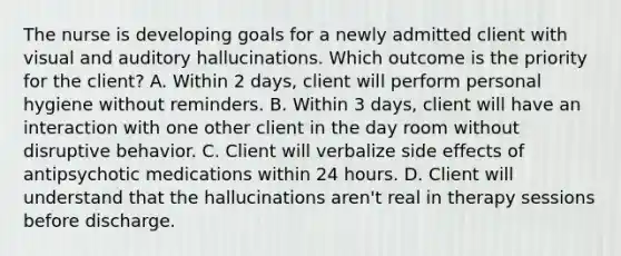 The nurse is developing goals for a newly admitted client with visual and auditory hallucinations. Which outcome is the priority for the client? A. Within 2 days, client will perform personal hygiene without reminders. B. Within 3 days, client will have an interaction with one other client in the day room without disruptive behavior. C. Client will verbalize side effects of antipsychotic medications within 24 hours. D. Client will understand that the hallucinations aren't real in therapy sessions before discharge.