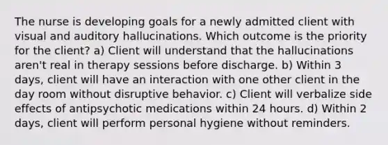 The nurse is developing goals for a newly admitted client with visual and auditory hallucinations. Which outcome is the priority for the client? a) Client will understand that the hallucinations aren't real in therapy sessions before discharge. b) Within 3 days, client will have an interaction with one other client in the day room without disruptive behavior. c) Client will verbalize side effects of antipsychotic medications within 24 hours. d) Within 2 days, client will perform personal hygiene without reminders.