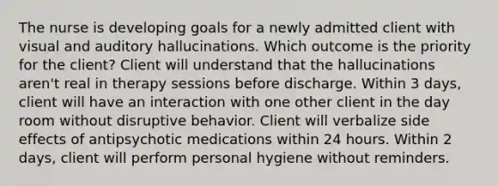 The nurse is developing goals for a newly admitted client with visual and auditory hallucinations. Which outcome is the priority for the client? Client will understand that the hallucinations aren't real in therapy sessions before discharge. Within 3 days, client will have an interaction with one other client in the day room without disruptive behavior. Client will verbalize side effects of antipsychotic medications within 24 hours. Within 2 days, client will perform personal hygiene without reminders.