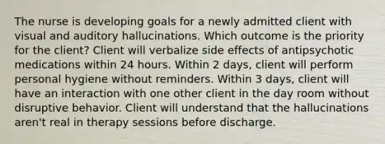 The nurse is developing goals for a newly admitted client with visual and auditory hallucinations. Which outcome is the priority for the client? Client will verbalize side effects of antipsychotic medications within 24 hours. Within 2 days, client will perform personal hygiene without reminders. Within 3 days, client will have an interaction with one other client in the day room without disruptive behavior. Client will understand that the hallucinations aren't real in therapy sessions before discharge.