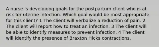 A nurse is developing goals for the postpartum client who is at risk for uterine infection. Which goal would be most appropriate for this client? 1 The client will verbalize a reduction of pain. 2 The client will report how to treat an infection. 3 The client will be able to identify measures to prevent infection. 4 The client will identify the presence of Braxton Hicks contractions.