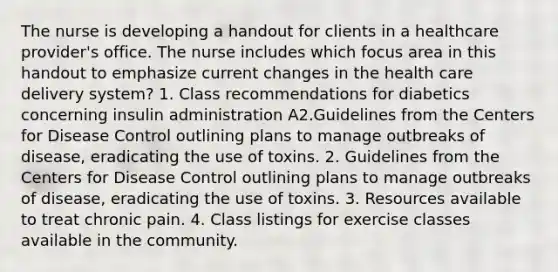 The nurse is developing a handout for clients in a healthcare provider's office. The nurse includes which focus area in this handout to emphasize current changes in the health care delivery system? 1. Class recommendations for diabetics concerning insulin administration A2.Guidelines from the Centers for Disease Control outlining plans to manage outbreaks of disease, eradicating the use of toxins. 2. Guidelines from the Centers for Disease Control outlining plans to manage outbreaks of disease, eradicating the use of toxins. 3. Resources available to treat chronic pain. 4. Class listings for exercise classes available in the community.