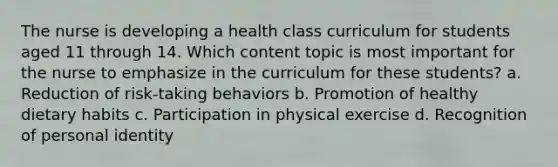 The nurse is developing a health class curriculum for students aged 11 through 14. Which content topic is most important for the nurse to emphasize in the curriculum for these students? a. Reduction of risk-taking behaviors b. Promotion of healthy dietary habits c. Participation in physical exercise d. Recognition of personal identity