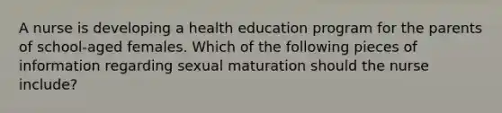 A nurse is developing a health education program for the parents of school-aged females. Which of the following pieces of information regarding sexual maturation should the nurse include?