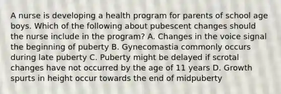 A nurse is developing a health program for parents of school age boys. Which of the following about pubescent changes should the nurse include in the program? A. Changes in the voice signal the beginning of puberty B. Gynecomastia commonly occurs during late puberty C. Puberty might be delayed if scrotal changes have not occurred by the age of 11 years D. Growth spurts in height occur towards the end of midpuberty