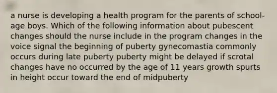 a nurse is developing a health program for the parents of school-age boys. Which of the following information about pubescent changes should the nurse include in the program changes in the voice signal the beginning of puberty gynecomastia commonly occurs during late puberty puberty might be delayed if scrotal changes have no occurred by the age of 11 years growth spurts in height occur toward the end of midpuberty