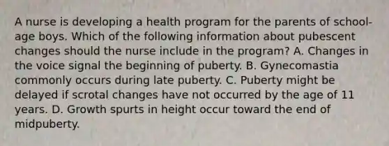 A nurse is developing a health program for the parents of school-age boys. Which of the following information about pubescent changes should the nurse include in the program? A. Changes in the voice signal the beginning of puberty. B. Gynecomastia commonly occurs during late puberty. C. Puberty might be delayed if scrotal changes have not occurred by the age of 11 years. D. Growth spurts in height occur toward the end of midpuberty.